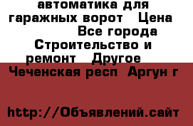 автоматика для гаражных ворот › Цена ­ 35 000 - Все города Строительство и ремонт » Другое   . Чеченская респ.,Аргун г.